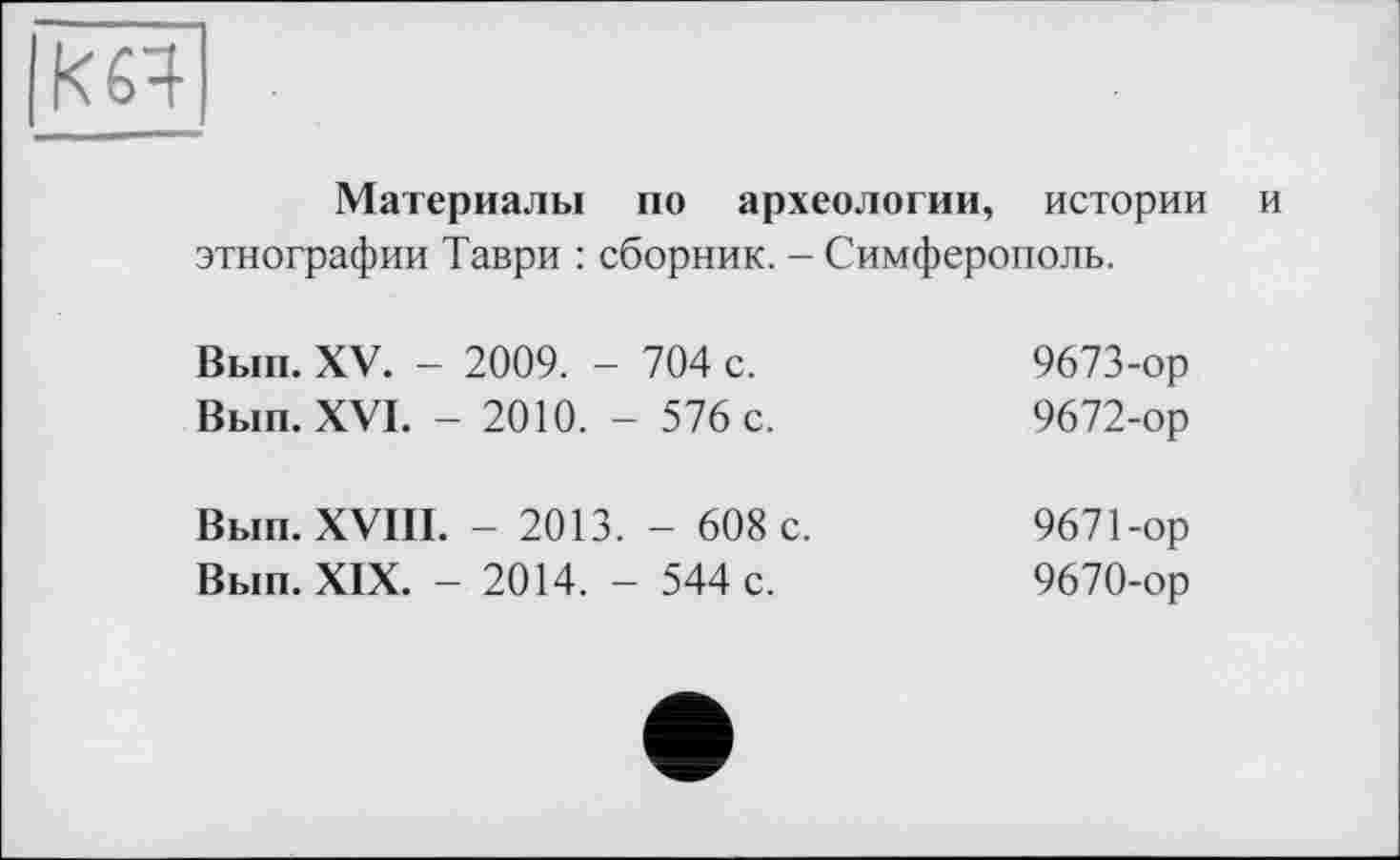 ﻿к 64
Материалы по археологии, истории и этнографии Таври : сборник. - Симферополь.
Вып. XV. - 2009. - 704 с. Вып. XVI. - 2010. - 576 с.	9673-ор 9672-ор
Вып. XVIII. - 2013. - 608 с. Вып. XIX. - 2014. - 544 с.	9671-ор 9670-ор